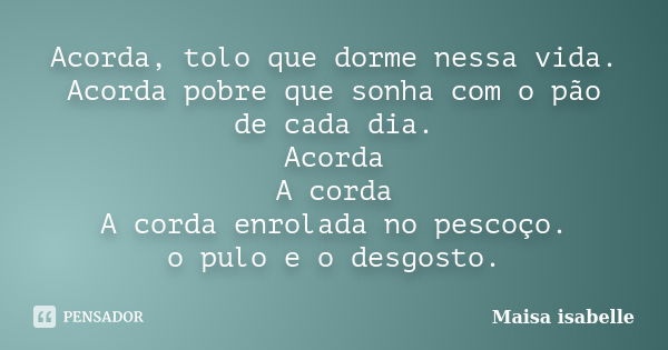 Acorda, tolo que dorme nessa vida. Acorda pobre que sonha com o pão de cada dia. Acorda A corda A corda enrolada no pescoço. o pulo e o desgosto.... Frase de Maisa isabelle.