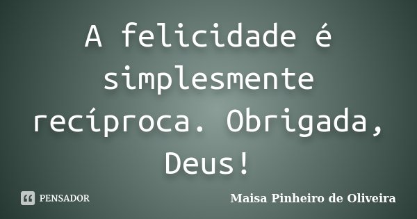 A felicidade é simplesmente recíproca. Obrigada, Deus!... Frase de Maisa Pinheiro de Oliveira.