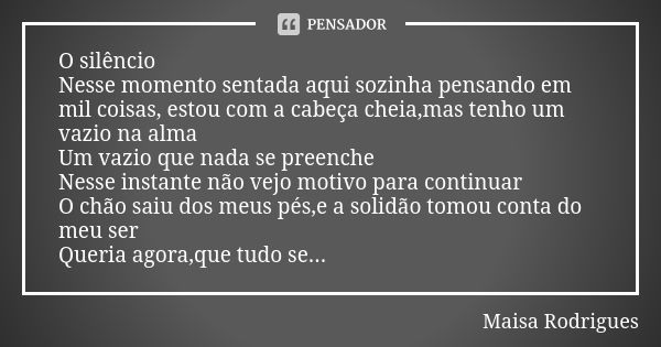 O silêncio Nesse momento sentada aqui sozinha pensando em mil coisas, estou com a cabeça cheia,mas tenho um vazio na alma Um vazio que nada se preenche Nesse in... Frase de Maisa Rodrigues.