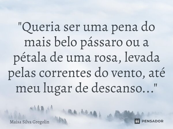 ⁠⁠"Queria ser uma pena do mais belo pássaro ou a pétala de uma rosa, levada pelas correntes do vento, até meu lugar de descanso..."... Frase de Maísa Silva Gregolin.