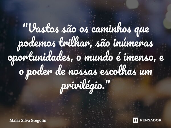 ⁠"Vastos são os caminhos que podemos trilhar, são inúmeras oportunidades, o mundo é imenso, e o poder de nossas escolhas um privilégio."... Frase de Maísa Silva Gregolin.