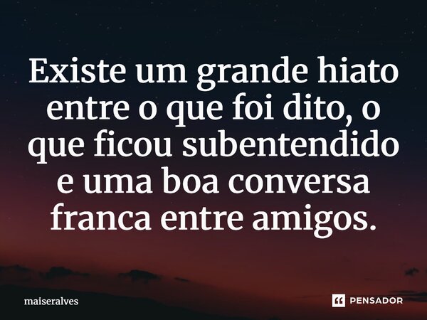 ⁠Existe um grande hiato entre o que foi dito, o que ficou subentendido e uma boa conversa franca entre amigos.... Frase de maiseralves.