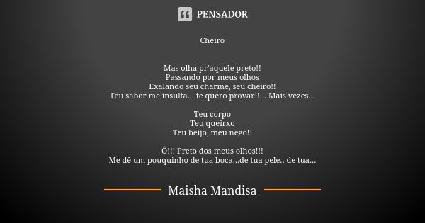 Cheiro Mas olha pr'aquele preto!! Passando por meus olhos Exalando seu charme, seu cheiro!! Teu sabor me insulta... te quero provar!!... Mais vezes... Teu corpo... Frase de Maisha Mandisa.