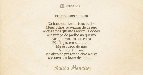 Fragmentos de mim Na inquietude dos teus beijos Meus olhos suavizam de desejo Meus seios quentes nos teus dedos Me refaço do joelho ao queixo Me queimo em seu c... Frase de Maisha Mandisa.