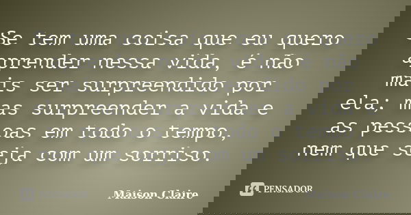 Se tem uma coisa que eu quero aprender nessa vida, é não mais ser surpreendido por ela; mas surpreender a vida e as pessoas em todo o tempo, nem que seja com um... Frase de Maison Claire.