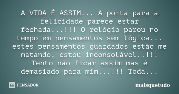 A VIDA É ASSIM... A porta para a felicidade parece estar fechada...!!! O relógio parou no tempo em pensamentos sem lógica... estes pensamentos guardados estão m... Frase de Maisquetudo.