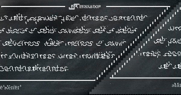 O dito popular que temos somente uma boca e dois ouvidos dá a ideia de que devemos falar menos e ouvir mais, assim evitaremos uma multidão de desentendimentos.... Frase de Maitê Keitel.