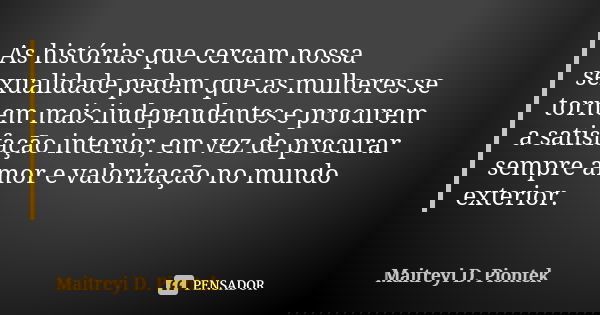 As histórias que cercam nossa sexualidade pedem que as mulheres se tornem mais independentes e procurem a satisfação interior, em vez de procurar sempre amor e ... Frase de Maitreyi D. Piontek.