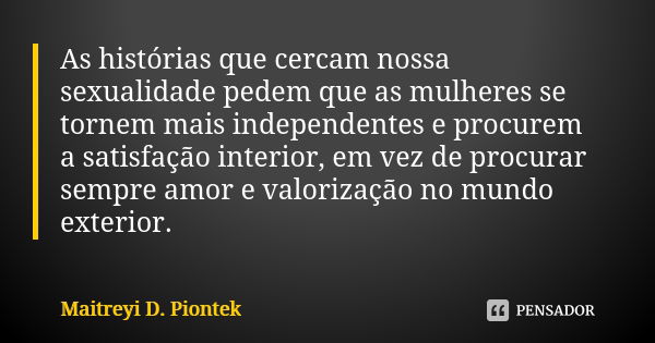 As histórias que cercam nossa sexualidade pedem que as mulheres se tornem mais independentes e procurem a satisfação interior, em vez de procurar sempre amor e ... Frase de Maitreyi D. Piontek.