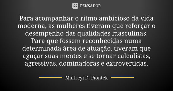 Para acompanhar o ritmo ambicioso da vida moderna, as mulheres tiveram que reforçar o desempenho das qualidades masculinas. Para que fossem reconhecidas numa de... Frase de Maitreyi D. Piontek.