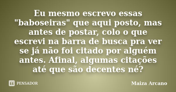 Eu mesmo escrevo essas "baboseiras" que aqui posto, mas antes de postar, colo o que escrevi na barra de busca pra ver se já não foi citado por alguém ... Frase de Maiza Arcano.