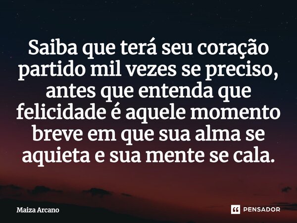 Saiba que terá seu coração partido mil vezes se preciso, antes que entenda que felicidade é aquele momento breve em que sua alma se aquieta e sua mente se cala.... Frase de Maiza Arcano.