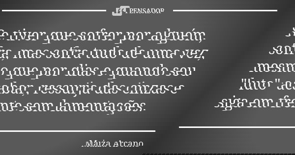 Se tiver que sofrer por alguém, sofra, mas sofra tudo de uma vez, mesmo que por dias e quando seu "luto" acabar, ressurja das cinzas e siga em frente ... Frase de Maiza Arcano.