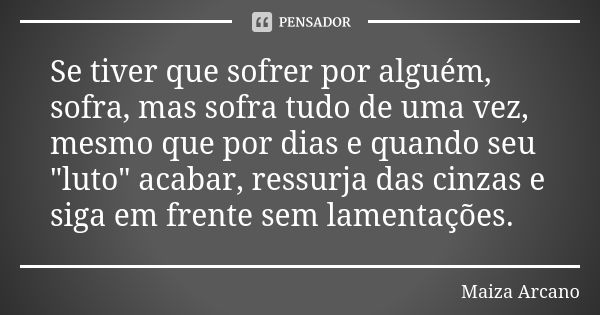 Se tiver que sofrer por alguém, sofra, mas sofra tudo de uma vez, mesmo que por dias e quando seu "luto" acabar, ressurja das cinzas e siga em frente ... Frase de Maiza Arcano.