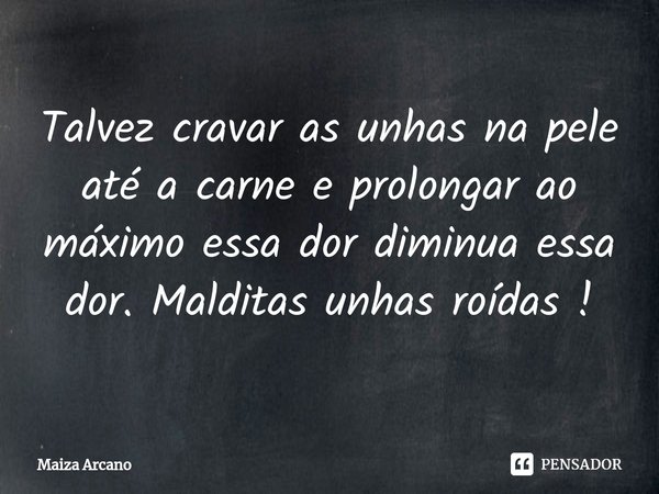 Talvez cravar as unhas na pele até a carne e prolongar ao máximo essa dor diminua essa dor. Malditas unhas roídas !... Frase de Maiza Arcano.