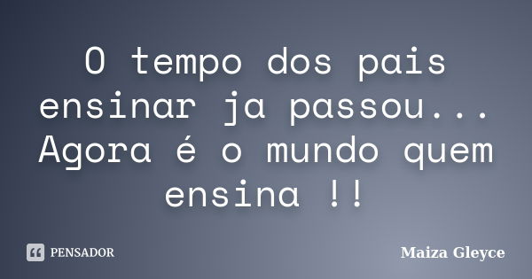 O tempo dos pais ensinar ja passou... Agora é o mundo quem ensina !!... Frase de Maiza Gleyce.