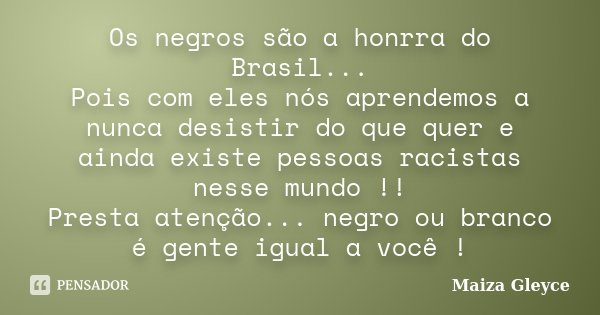 Os negros são a honrra do Brasil... Pois com eles nós aprendemos a nunca desistir do que quer e ainda existe pessoas racistas nesse mundo !! Presta atenção... n... Frase de Maiza Gleyce.
