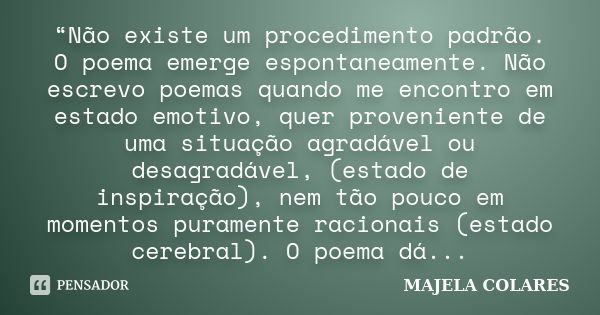 “Não existe um procedimento padrão. O poema emerge espontaneamente. Não escrevo poemas quando me encontro em estado emotivo, quer proveniente de uma situação ag... Frase de MAJELA COLARES.