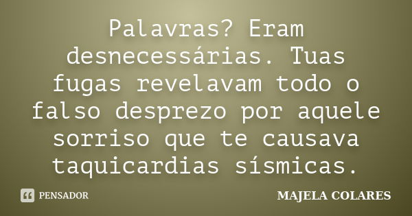 Palavras? Eram desnecessárias. Tuas fugas revelavam todo o falso desprezo por aquele sorriso que te causava taquicardias sísmicas.... Frase de MAJELA COLARES.