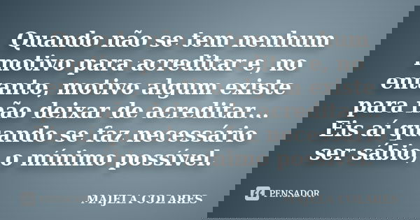 Quando não se tem nenhum motivo para acreditar e, no entanto, motivo algum existe para não deixar de acreditar... Eis aí quando se faz necessário ser sábio, o m... Frase de Majela Colares.