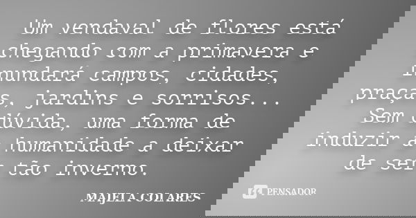Um vendaval de flores está chegando com a primavera e inundará campos, cidades, praças, jardins e sorrisos... Sem dúvida, uma forma de induzir a humanidade a de... Frase de MAJELA COLARES.