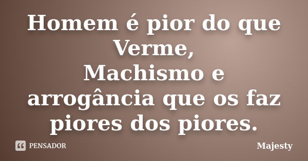 Homem é pior do que Verme, Machismo e arrogância que os faz piores dos piores.... Frase de Majesty.