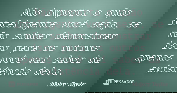 Não importa o quão inteligente você seja, se não souber demonstrar isso para os outros apenas você vai saber da existência dela.... Frase de Majory Taylor.