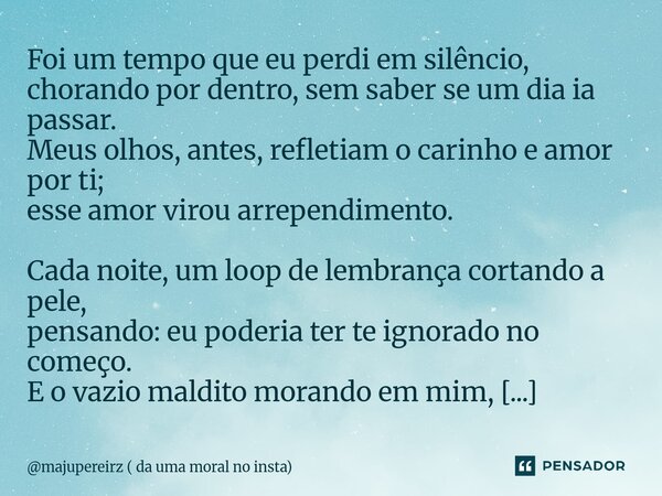 Foi um tempo que eu perdi em silêncio, chorando por dentro, sem saber se um dia ia passar. Meus olhos, antes, refletiam o carinho e amor por ti; esse amor viro... Frase de majupereirz ( da uma moral no insta).