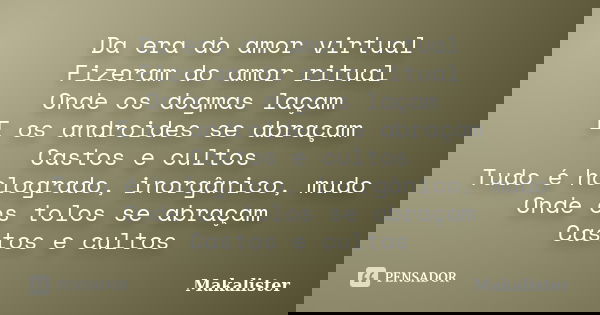 Da era do amor virtual Fizeram do amor ritual Onde os dogmas laçam E os androides se abraçam Castos e cultos Tudo é hologrado, inorgânico, mudo Onde os tolos se... Frase de Makalister.