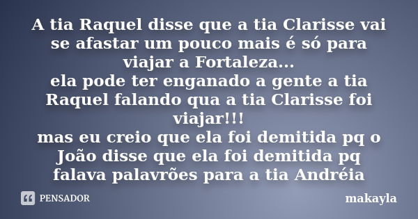 A tia Raquel disse que a tia Clarisse vai se afastar um pouco mais é só para viajar a Fortaleza... ela pode ter enganado a gente a tia Raquel falando qua a tia ... Frase de makayla.