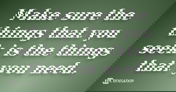 Make sure the things that you seek is the things that you need.