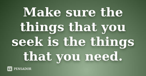 Make sure the things that you seek is the things that you need.