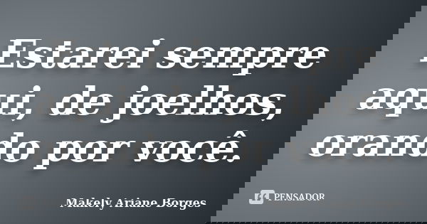 Estarei sempre aqui, de joelhos, orando por você.... Frase de Makely Ariane Borges.