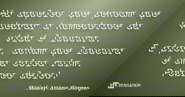 Há aqueles que pensam que quebrar a homeostase da vida é loucura. E pior, acham que loucura é uma coisa ruim. Pobres deles!... Frase de Makely Ariane Borges.