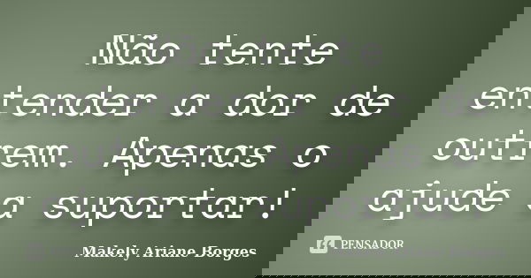 Não tente entender a dor de outrem. Apenas o ajude a suportar!... Frase de Makely Ariane Borges.