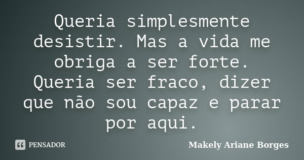 Queria simplesmente desistir. Mas a vida me obriga a ser forte. Queria ser fraco, dizer que não sou capaz e parar por aqui.... Frase de Makely Ariane Borges.