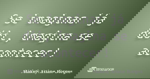 Se imaginar já dói, imagina se acontecer!... Frase de Makely Ariane Borges.