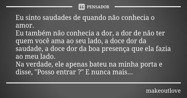 Eu sinto saudades de quando não conhecia o amor.
Eu também não conhecia a dor, a dor de não ter quem você ama ao seu lado, a doce dor da saudade, a doce dor da ... Frase de makeoutlove.