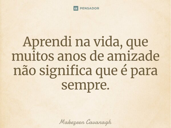 Aprendi na vida, que muitos anos de amizade não significa que é para sempre.... Frase de Makezeen Cavanagh.