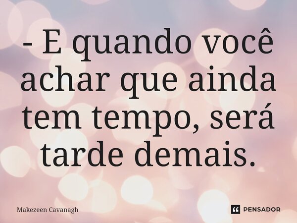 - E quando você achar que ainda tem tempo, será tarde demais.... Frase de Makezeen Cavanagh.