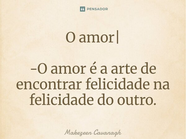 O amor| -O amor é a arte de encontrar felicidade na felicidade do outro.... Frase de Makezeen Cavanagh.