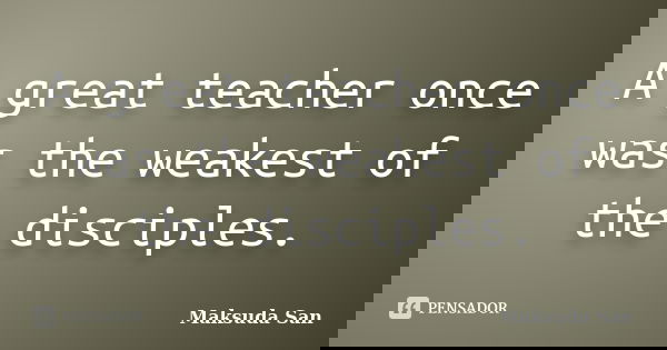 A great teacher once was the weakest of the disciples.... Frase de Maksuda San.