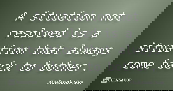 A situation not resolved is a situation that always come back to bother.... Frase de Maksuda San.