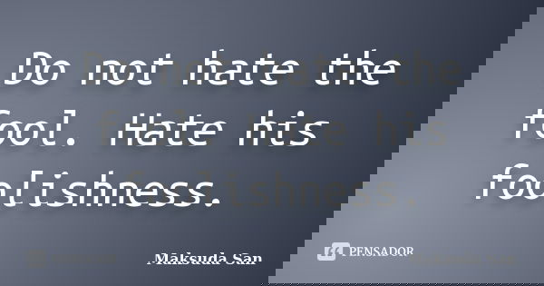Do not hate the fool. Hate his foolishness.... Frase de Maksuda San.