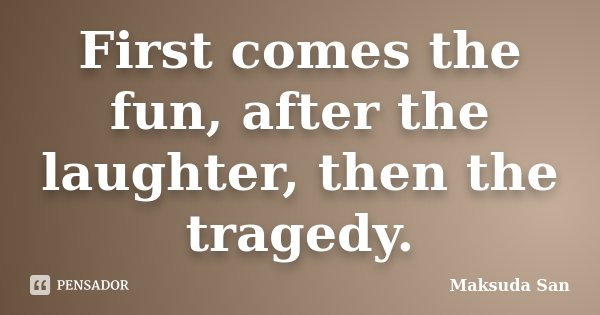 First comes the fun, after the laughter, then the tragedy.... Frase de Maksuda San.