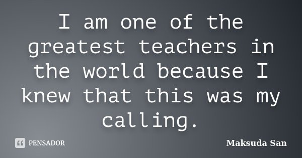 I am one of the greatest teachers in the world because I knew that this was my calling.... Frase de Maksuda San.