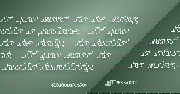 If you want to be king, build a palace. If you want to be holy, to build a church. If you want to be wise, build humility.... Frase de Maksuda San.