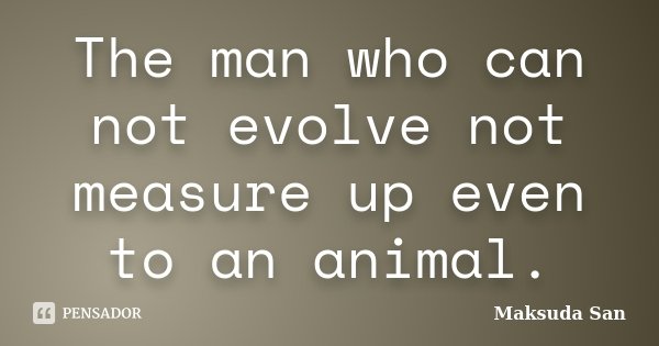 The man who can not evolve not measure up even to an animal.... Frase de Maksuda San.