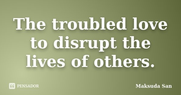 The troubled love to disrupt the lives of others.... Frase de Maksuda San.