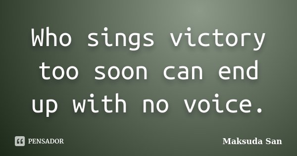 Who sings victory too soon can end up with no voice.... Frase de Maksuda San.